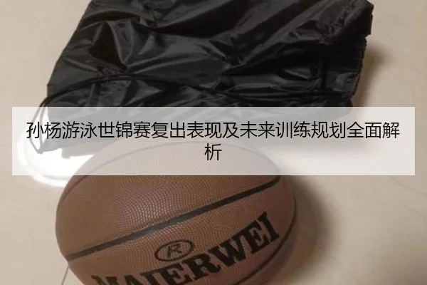 孙杨游泳世锦赛复出表现及未来训练规划全面解析